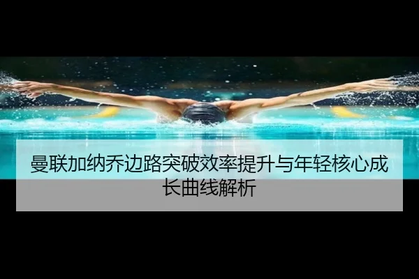 曼联加纳乔边路突破效率提升与年轻核心成长曲线解析