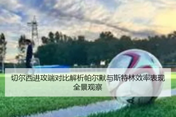 切尔西进攻端对比解析帕尔默与斯特林效率表现全景观察 | kaiyun