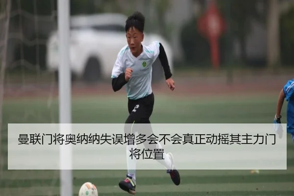 曼联门将奥纳纳失误增多会不会真正动摇其主力门将位置