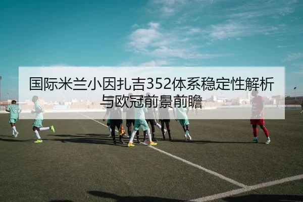 国际米兰小因扎吉352体系稳定性解析与欧冠前景前瞻 | kaiyun